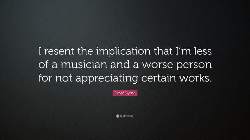 David Byrne Quote: “I resent the implication that I’m less of a musician and a worse person for not appreciating certain works.”