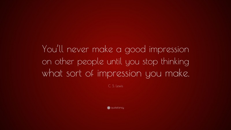 C. S. Lewis Quote: “You’ll never make a good impression on other people until you stop thinking what sort of impression you make.”