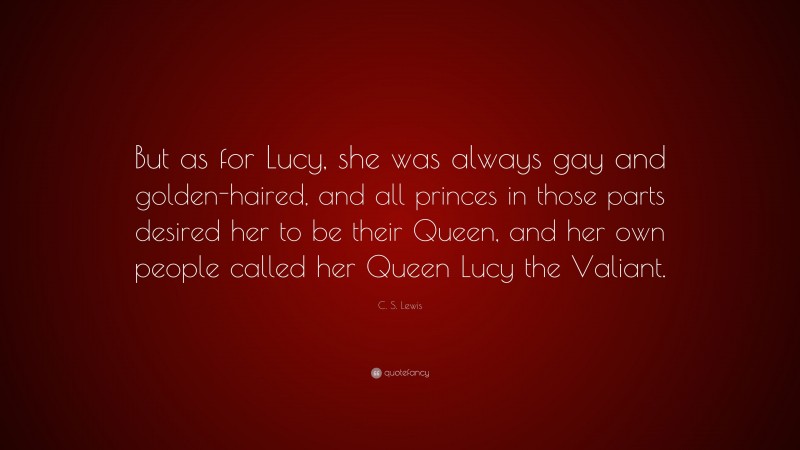 C. S. Lewis Quote: “But as for Lucy, she was always gay and golden-haired, and all princes in those parts desired her to be their Queen, and her own people called her Queen Lucy the Valiant.”