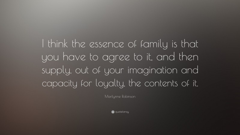Marilynne Robinson Quote: “I think the essence of family is that you have to agree to it, and then supply, out of your imagination and capacity for loyalty, the contents of it.”
