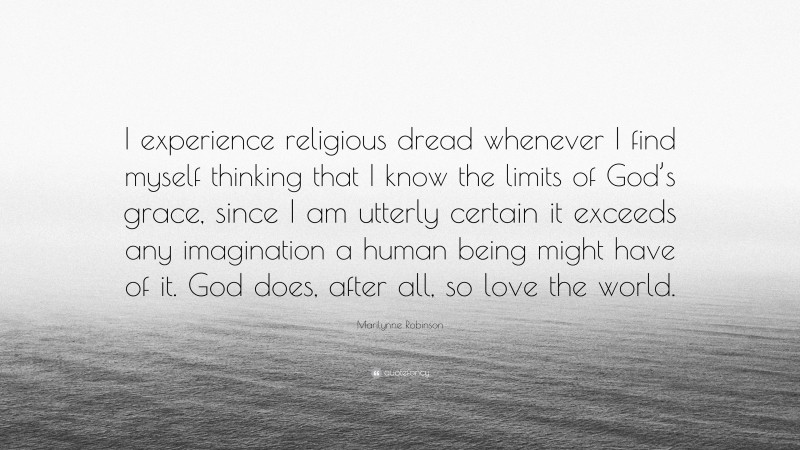 Marilynne Robinson Quote: “I experience religious dread whenever I find myself thinking that I know the limits of God’s grace, since I am utterly certain it exceeds any imagination a human being might have of it. God does, after all, so love the world.”