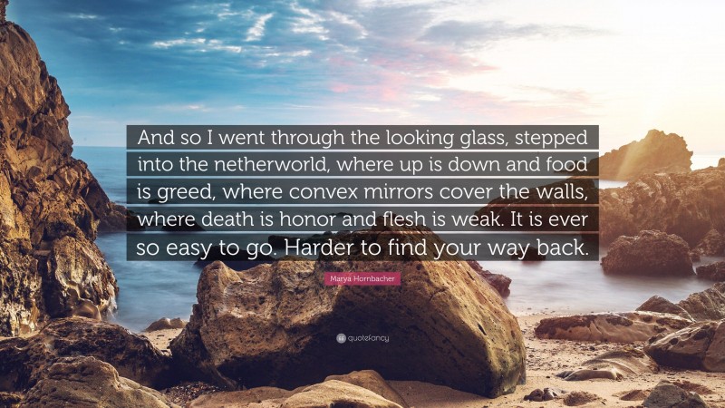 Marya Hornbacher Quote: “And so I went through the looking glass, stepped into the netherworld, where up is down and food is greed, where convex mirrors cover the walls, where death is honor and flesh is weak. It is ever so easy to go. Harder to find your way back.”