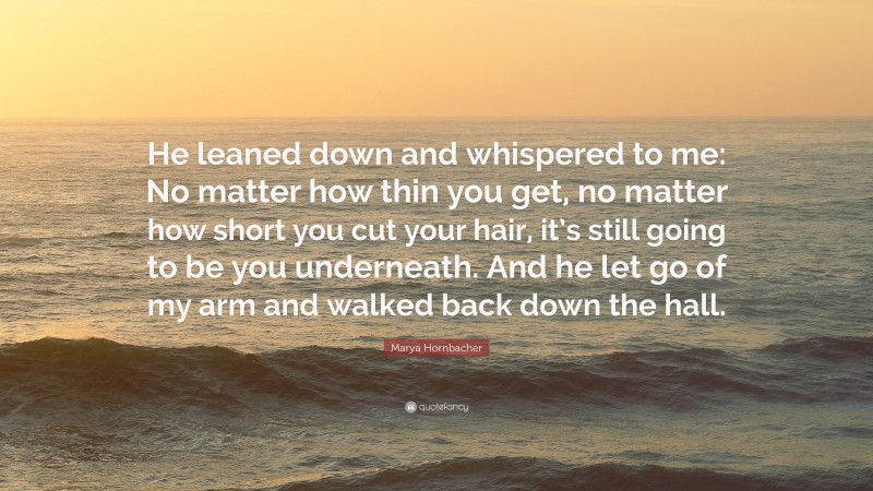 Marya Hornbacher Quote: “He leaned down and whispered to me: No matter how thin you get, no matter how short you cut your hair, it’s still going to be you underneath. And he let go of my arm and walked back down the hall.”
