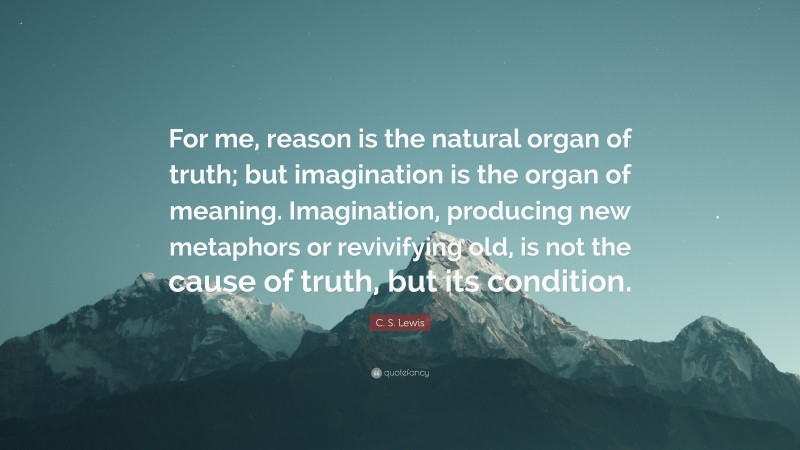 C. S. Lewis Quote: “For me, reason is the natural organ of truth; but imagination is the organ of meaning. Imagination, producing new metaphors or revivifying old, is not the cause of truth, but its condition.”