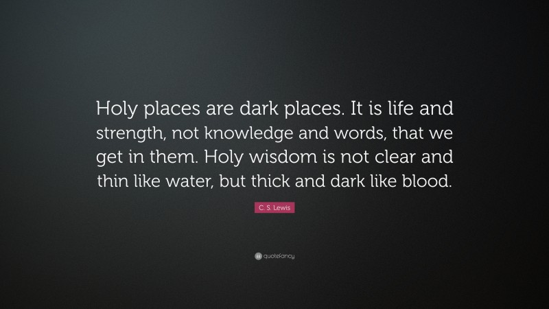 C. S. Lewis Quote: “Holy places are dark places. It is life and strength, not knowledge and words, that we get in them. Holy wisdom is not clear and thin like water, but thick and dark like blood.”