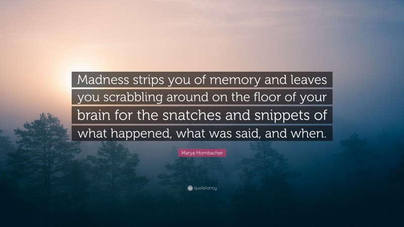 Marya Hornbacher Quote: “Madness strips you of memory and leaves you scrabbling around on the floor of your brain for the snatches and snippets of what happened, what was said, and when.”