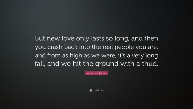 Marya Hornbacher Quote: “But new love only lasts so long, and then you crash back into the real people you are, and from as high as we were, it’s a very long fall, and we hit the ground with a thud.”