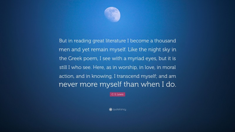 C. S. Lewis Quote: “But in reading great literature I become a thousand men and yet remain myself. Like the night sky in the Greek poem, I see with a myriad eyes, but it is still I who see. Here, as in worship, in love, in moral action, and in knowing, I transcend myself; and am never more myself than when I do.”