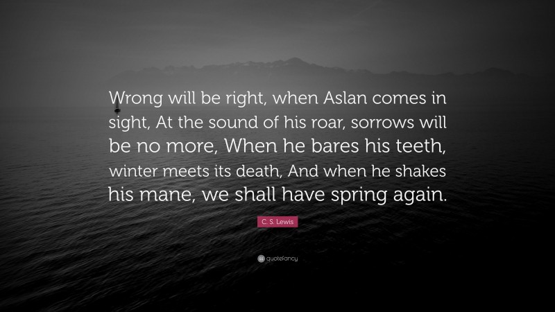 C. S. Lewis Quote: “Wrong will be right, when Aslan comes in sight, At the sound of his roar, sorrows will be no more, When he bares his teeth, winter meets its death, And when he shakes his mane, we shall have spring again.”