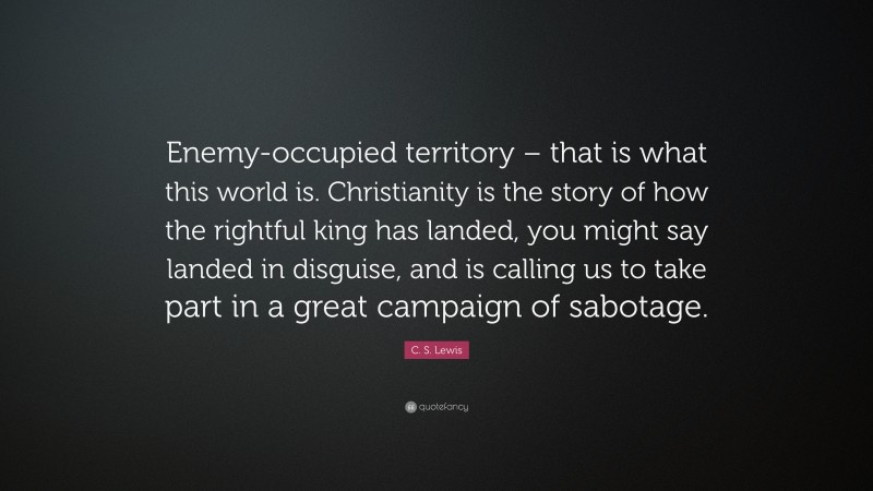 C. S. Lewis Quote: “Enemy-occupied territory – that is what this world is. Christianity is the story of how the rightful king has landed, you might say landed in disguise, and is calling us to take part in a great campaign of sabotage.”