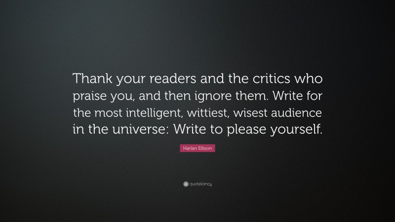 Harlan Ellison Quote: “Thank your readers and the critics who praise you, and then ignore them. Write for the most intelligent, wittiest, wisest audience in the universe: Write to please yourself.”