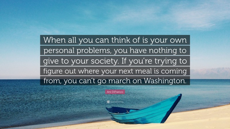 Ani DiFranco Quote: “When all you can think of is your own personal problems, you have nothing to give to your society. If you’re trying to figure out where your next meal is coming from, you can’t go march on Washington.”