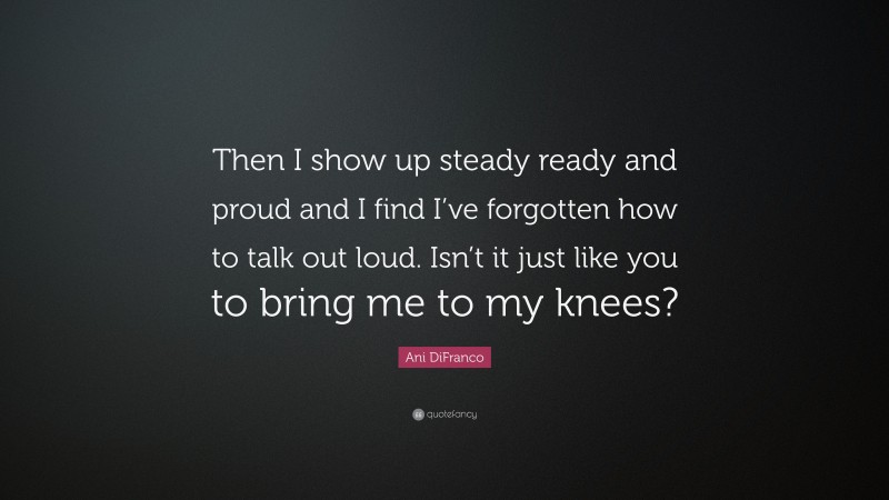 Ani DiFranco Quote: “Then I show up steady ready and proud and I find I’ve forgotten how to talk out loud. Isn’t it just like you to bring me to my knees?”