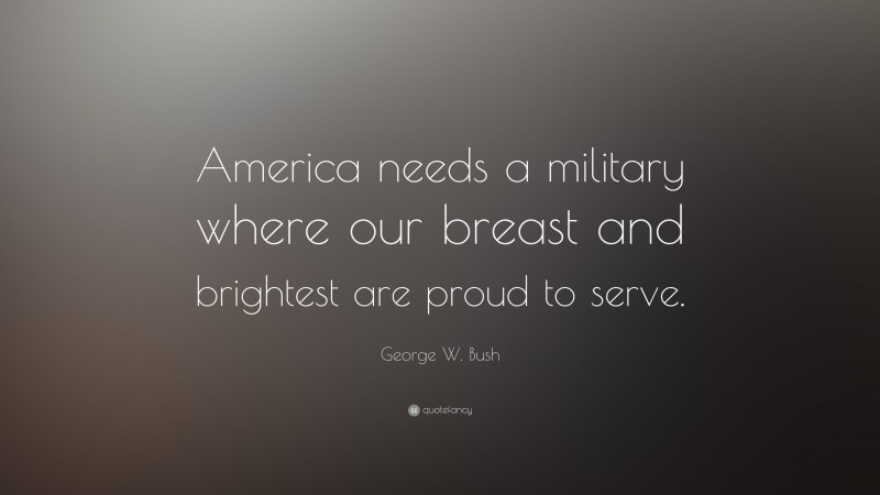 George W. Bush Quote: “America needs a military where our breast and brightest are proud to serve.”