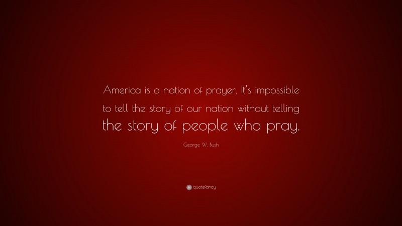 George W. Bush Quote: “America is a nation of prayer. It’s impossible to tell the story of our nation without telling the story of people who pray.”
