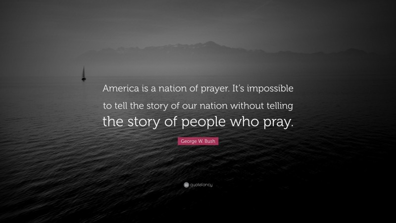George W. Bush Quote: “America is a nation of prayer. It’s impossible to tell the story of our nation without telling the story of people who pray.”