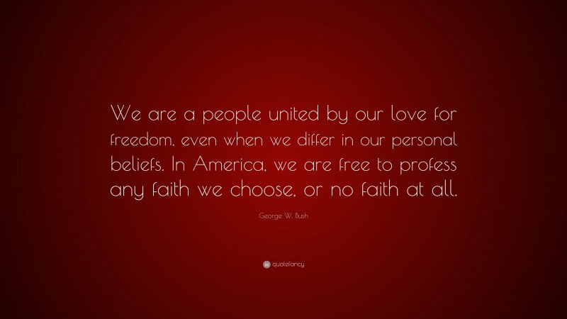 George W. Bush Quote: “We are a people united by our love for freedom, even when we differ in our personal beliefs. In America, we are free to profess any faith we choose, or no faith at all.”