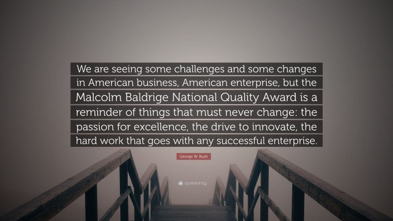 George W. Bush Quote: “We are seeing some challenges and some changes in American business, American enterprise, but the Malcolm Baldrige National Quality Award is a reminder of things that must never change: the passion for excellence, the drive to innovate, the hard work that goes with any successful enterprise.”