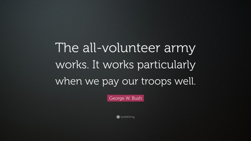George W. Bush Quote: “The all-volunteer army works. It works particularly when we pay our troops well.”