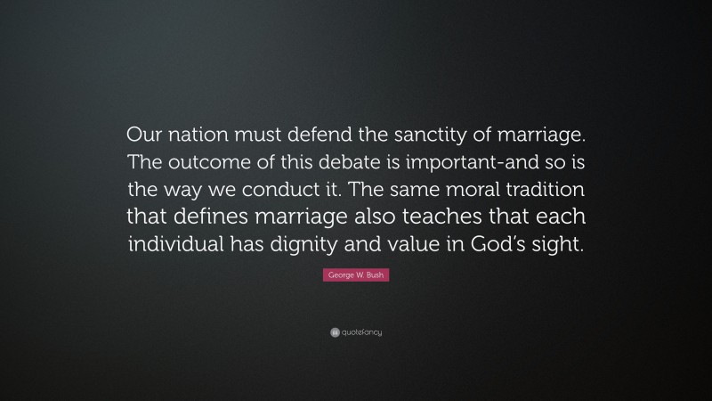 George W. Bush Quote: “Our nation must defend the sanctity of marriage. The outcome of this debate is important-and so is the way we conduct it. The same moral tradition that defines marriage also teaches that each individual has dignity and value in God’s sight.”