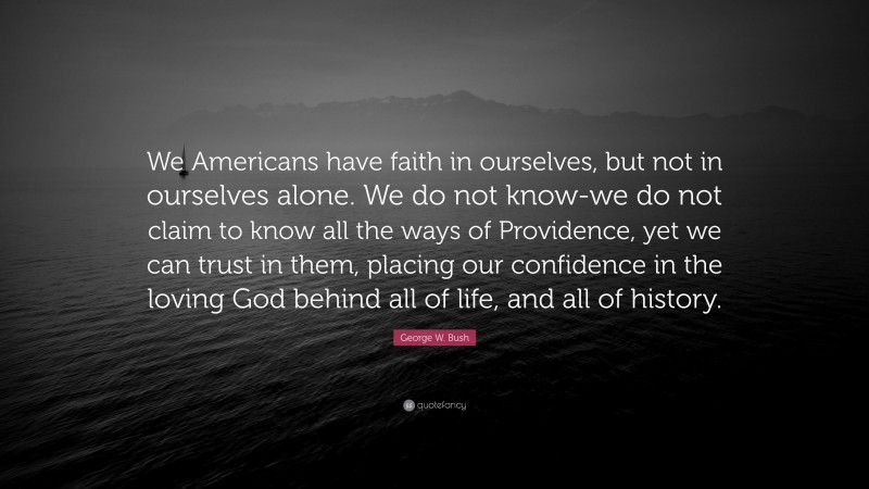 George W. Bush Quote: “We Americans have faith in ourselves, but not in ourselves alone. We do not know-we do not claim to know all the ways of Providence, yet we can trust in them, placing our confidence in the loving God behind all of life, and all of history.”