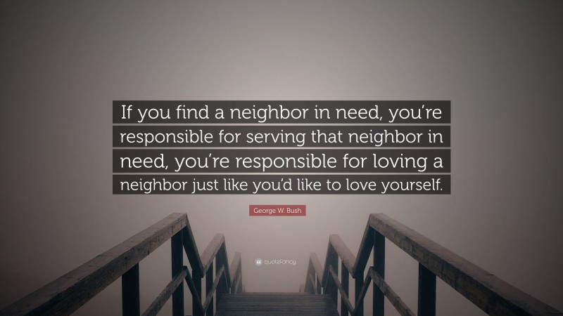 George W. Bush Quote: “If you find a neighbor in need, you’re responsible for serving that neighbor in need, you’re responsible for loving a neighbor just like you’d like to love yourself.”