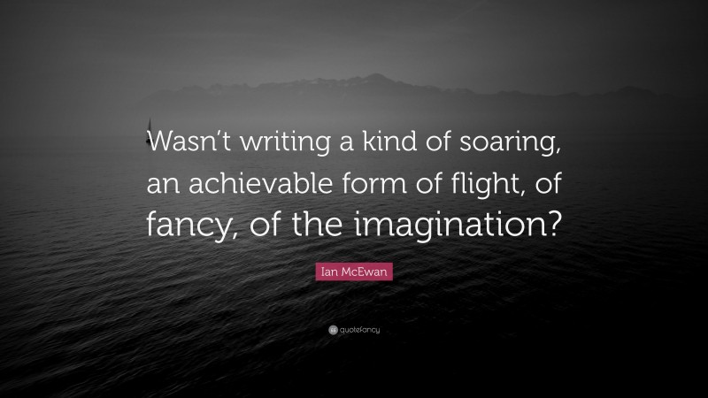 Ian McEwan Quote: “Wasn’t writing a kind of soaring, an achievable form of flight, of fancy, of the imagination?”