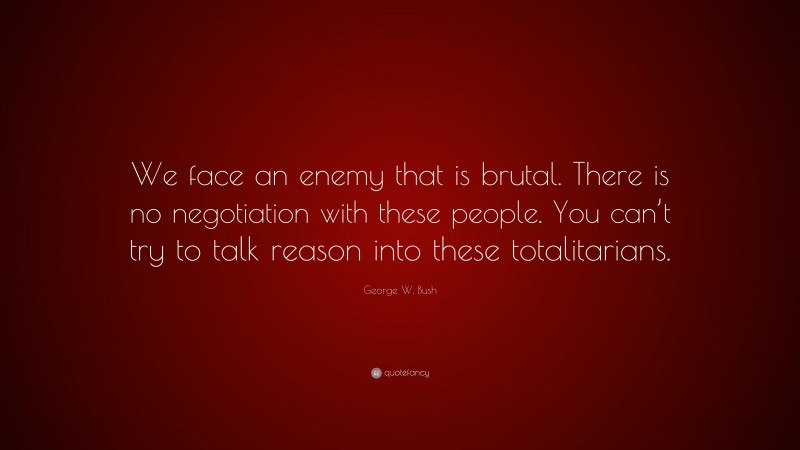 George W. Bush Quote: “We face an enemy that is brutal. There is no negotiation with these people. You can’t try to talk reason into these totalitarians.”