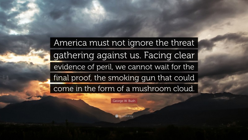 George W. Bush Quote: “America must not ignore the threat gathering against us. Facing clear evidence of peril, we cannot wait for the final proof, the smoking gun that could come in the form of a mushroom cloud.”