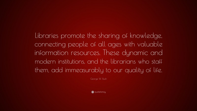 George W. Bush Quote: “Libraries promote the sharing of knowledge, connecting people of all ages with valuable information resources. These dynamic and modern institutions, and the librarians who staff them, add immeasurably to our quality of life.”