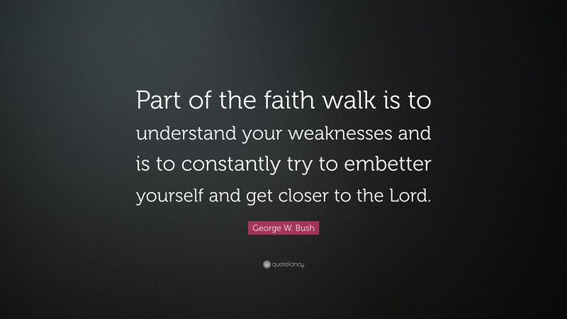 George W. Bush Quote: “Part of the faith walk is to understand your weaknesses and is to constantly try to embetter yourself and get closer to the Lord.”
