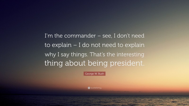 George W. Bush Quote: “I’m the commander – see, I don’t need to explain – I do not need to explain why I say things. That’s the interesting thing about being president.”