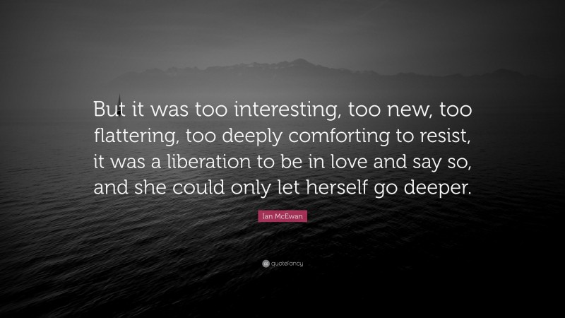 Ian McEwan Quote: “But it was too interesting, too new, too flattering, too deeply comforting to resist, it was a liberation to be in love and say so, and she could only let herself go deeper.”