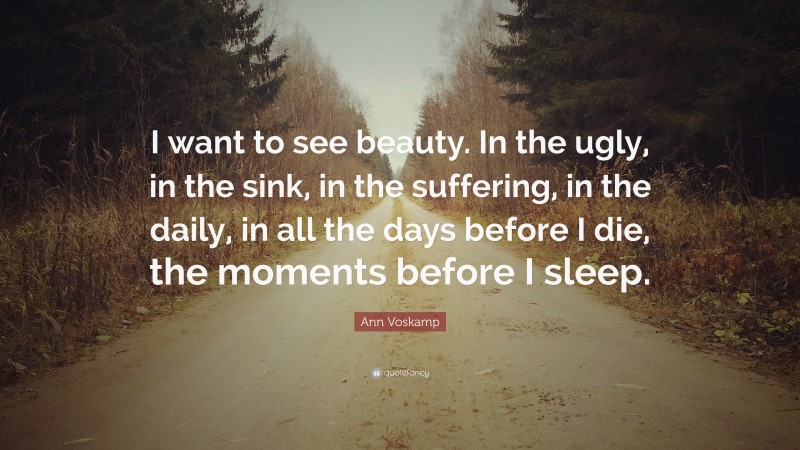 Ann Voskamp Quote: “I want to see beauty. In the ugly, in the sink, in the suffering, in the daily, in all the days before I die, the moments before I sleep.”