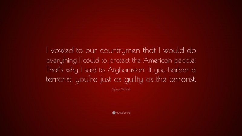 George W. Bush Quote: “I vowed to our countrymen that I would do everything I could to protect the American people. That’s why I said to Afghanistan: If you harbor a terrorist, you’re just as guilty as the terrorist.”