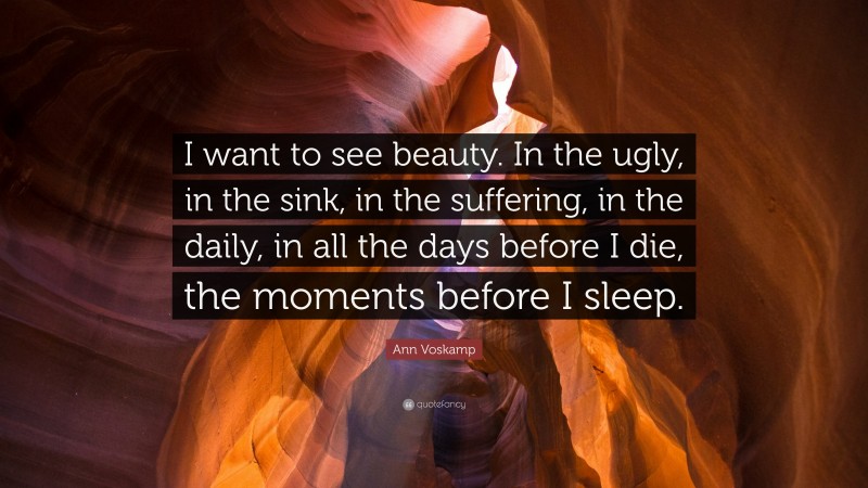 Ann Voskamp Quote: “I want to see beauty. In the ugly, in the sink, in the suffering, in the daily, in all the days before I die, the moments before I sleep.”