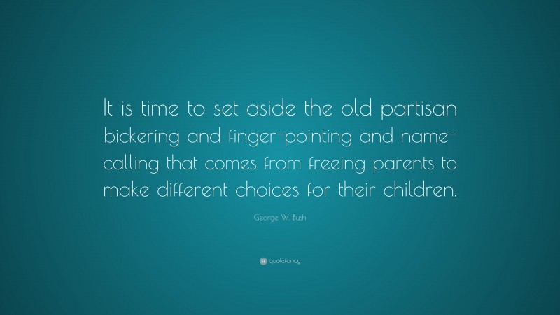 George W. Bush Quote: “It is time to set aside the old partisan bickering and finger-pointing and name-calling that comes from freeing parents to make different choices for their children.”