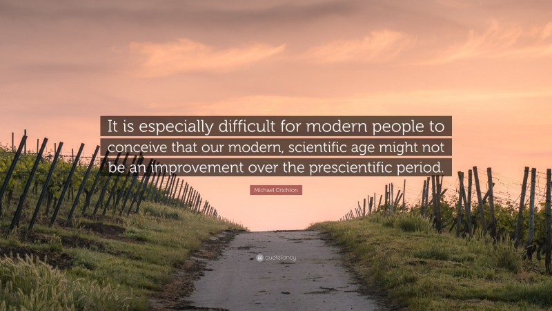 Michael Crichton Quote: “It is especially difficult for modern people to conceive that our modern, scientific age might not be an improvement over the prescientific period.”