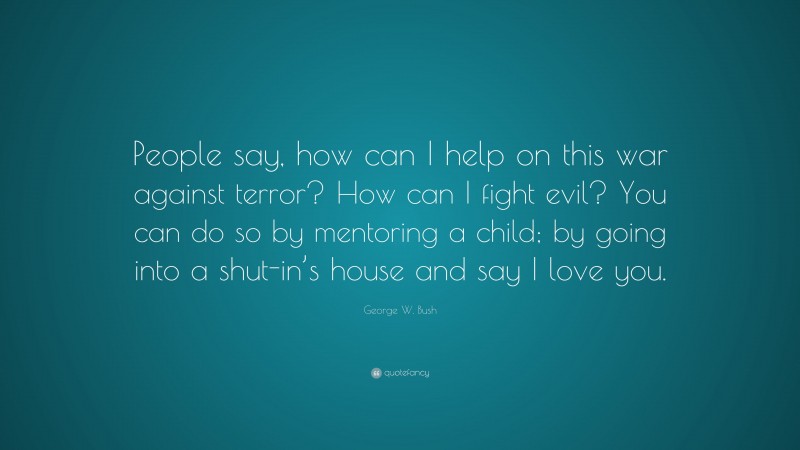 George W. Bush Quote: “People say, how can I help on this war against terror? How can I fight evil? You can do so by mentoring a child; by going into a shut-in’s house and say I love you.”