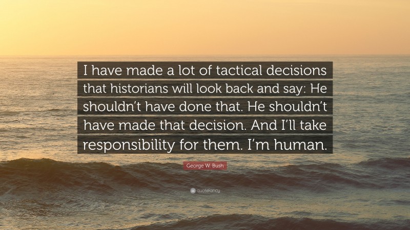 George W. Bush Quote: “I have made a lot of tactical decisions that historians will look back and say: He shouldn’t have done that. He shouldn’t have made that decision. And I’ll take responsibility for them. I’m human.”