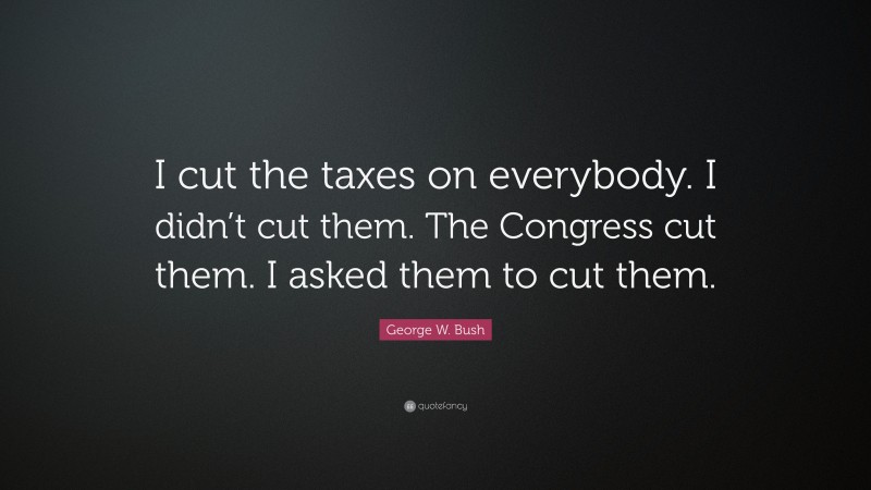 George W. Bush Quote: “I cut the taxes on everybody. I didn’t cut them. The Congress cut them. I asked them to cut them.”