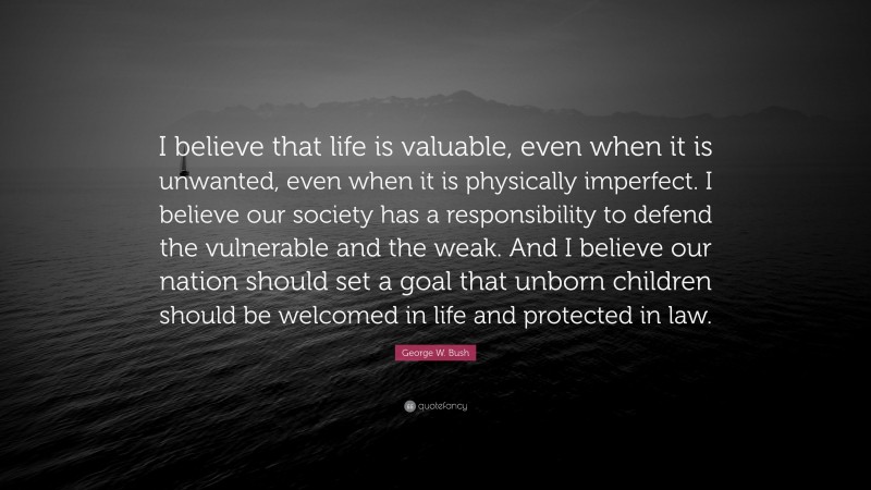 George W. Bush Quote: “I believe that life is valuable, even when it is unwanted, even when it is physically imperfect. I believe our society has a responsibility to defend the vulnerable and the weak. And I believe our nation should set a goal that unborn children should be welcomed in life and protected in law.”