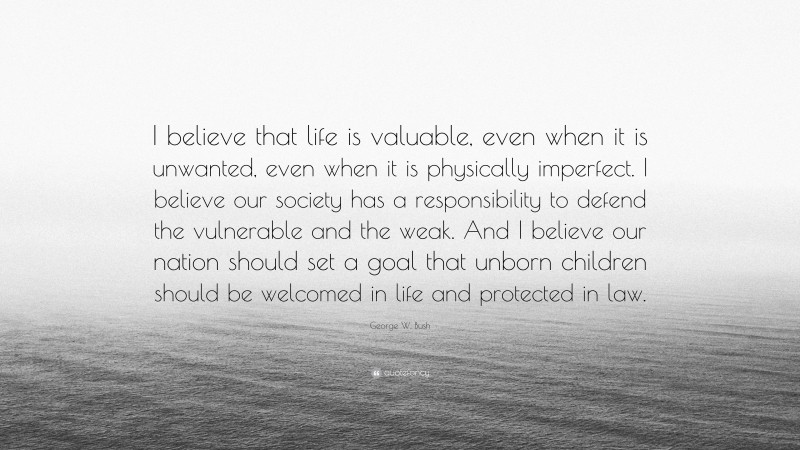 George W. Bush Quote: “I believe that life is valuable, even when it is unwanted, even when it is physically imperfect. I believe our society has a responsibility to defend the vulnerable and the weak. And I believe our nation should set a goal that unborn children should be welcomed in life and protected in law.”