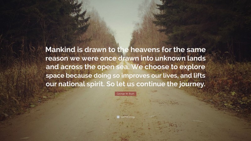 George W. Bush Quote: “Mankind is drawn to the heavens for the same reason we were once drawn into unknown lands and across the open sea. We choose to explore space because doing so improves our lives, and lifts our national spirit. So let us continue the journey.”