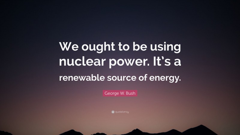 George W. Bush Quote: “We ought to be using nuclear power. It’s a renewable source of energy.”