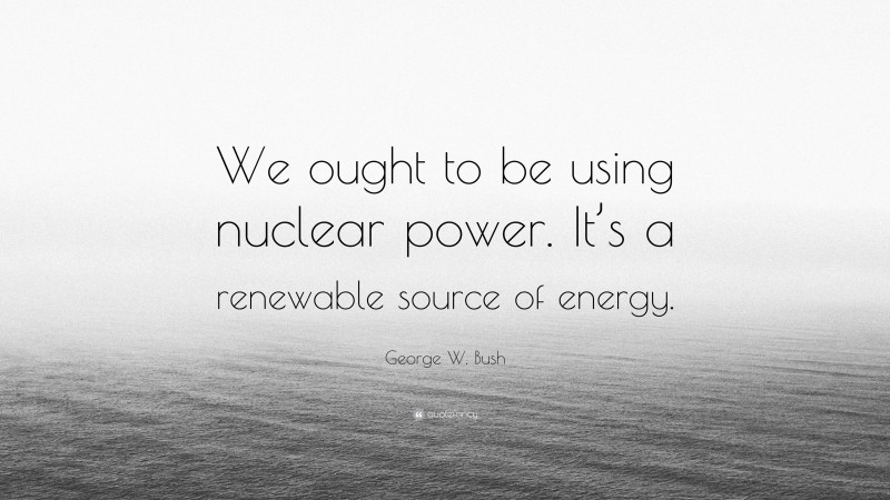 George W. Bush Quote: “We ought to be using nuclear power. It’s a renewable source of energy.”