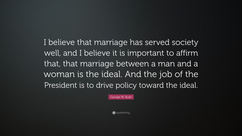 George W. Bush Quote: “I believe that marriage has served society well, and I believe it is important to affirm that, that marriage between a man and a woman is the ideal. And the job of the President is to drive policy toward the ideal.”