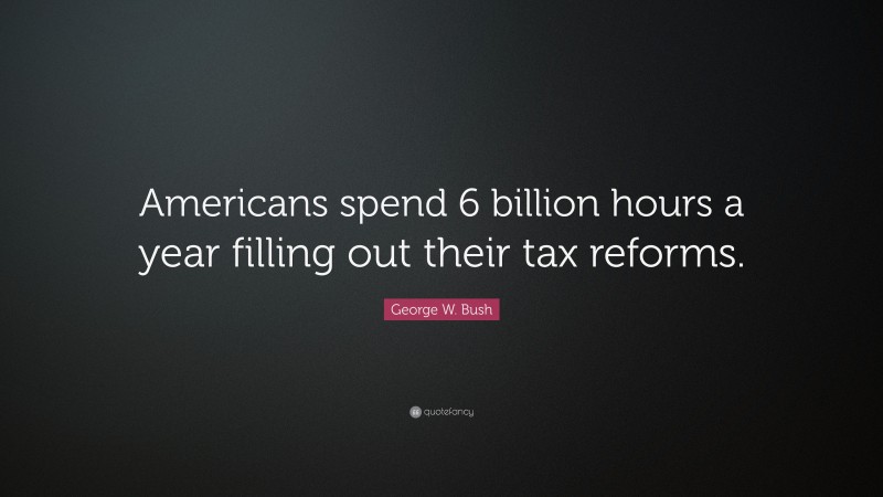 George W. Bush Quote: “Americans spend 6 billion hours a year filling out their tax reforms.”