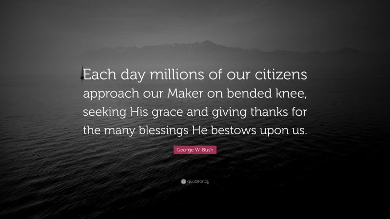 George W. Bush Quote: “Each day millions of our citizens approach our Maker on bended knee, seeking His grace and giving thanks for the many blessings He bestows upon us.”