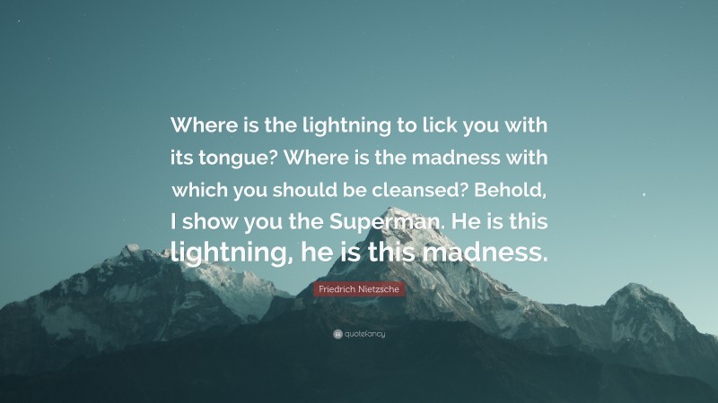 Friedrich Nietzsche Quote: “Where is the lightning to lick you with its tongue? Where is the madness with which you should be cleansed? Behold, I show you the Superman. He is this lightning, he is this madness.”